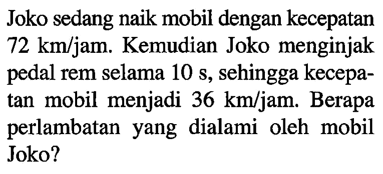 Joko sedang naik mobil dengan kecepatan 72 km/jam. Kemudian Joko menginjak pedal rem selama 10 s, sehingga kecepa- tan mobil menjadi 36 km/jam. Berapa perlambatan yang dialami oleh mobil Joko?