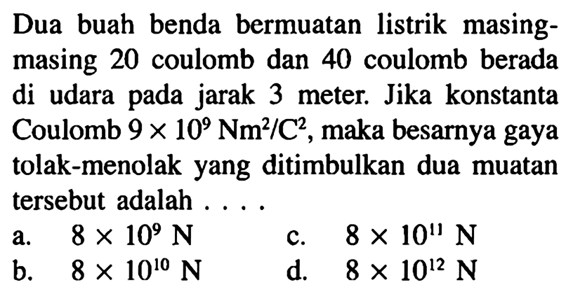 Dua buah benda bermuatan listrik masing-masing 20 coulomb dan 40 coulomb berada si udara pada jarak 3 meter. Jika konstanta Coulomb 9 x 10^9 Nm^2/ C^2, maka besarnya gaya tolak-menolak yang ditimbulkan dua muatan tersebut adalah ....