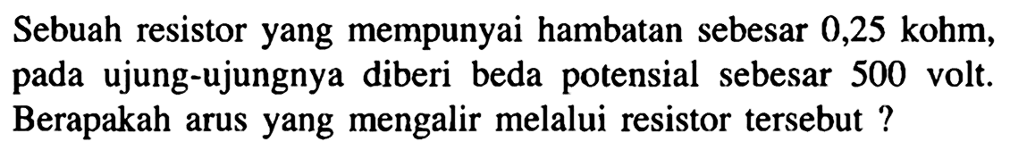 Sebuah resistor yang mempunyai hambatan sebesar 0,25 kohm, pada ujung-ujungnya diberi beda potensial sebesar 500 volt. Berapakah arus yang mengalir melalui resistor tersebut ?