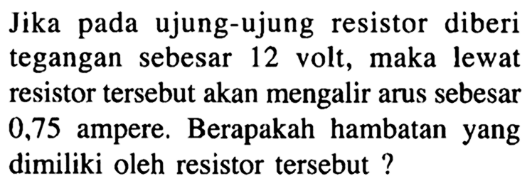 Jika pada ujung-ujung resistor diberi tegangan sebesar 12 volt, maka lewat resistor tersebut akan mengalir arus sebesar 0,75 ampere. Berapakah hambatan yang dimiliki oleh resistor tersebut ?