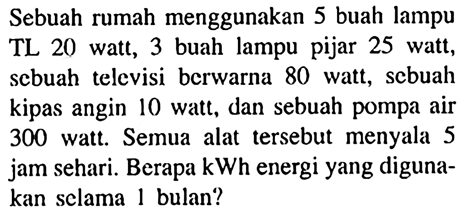 Sebuah rumah menggunakan 5 buah lampu TL 20 watt, 3 buah lampu pijar 25 watt, scbuah televisi bcrwarna 80 watt, scbuah kipas angin 10 watt, dan sebuah pompa air 3000 watt. Semua alat tersebut menyala 5 jam sehari. Berapa kWh energi yang diguna-kan selama 1 bulan?