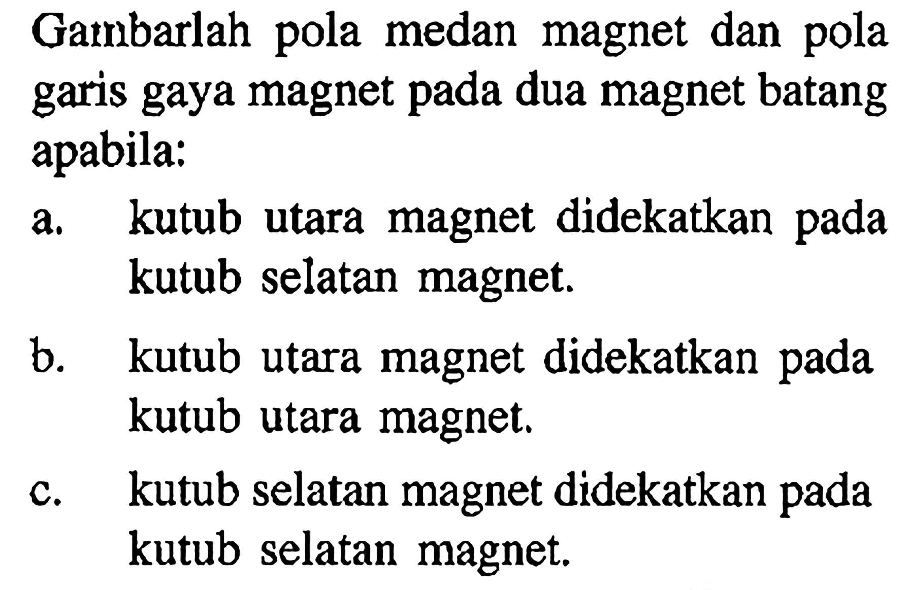 Gambarlah pola medan magnet dan pola garis gaya magnet pada dua magnet batang apabila: a. kutub utara magnet didekatkan pada kutub selatan magnet. b. kutub utara magnet didekatkan pada kutub utara magnet. c. kutub selatan magnet didekatkan pada kutub selatan magnet. 