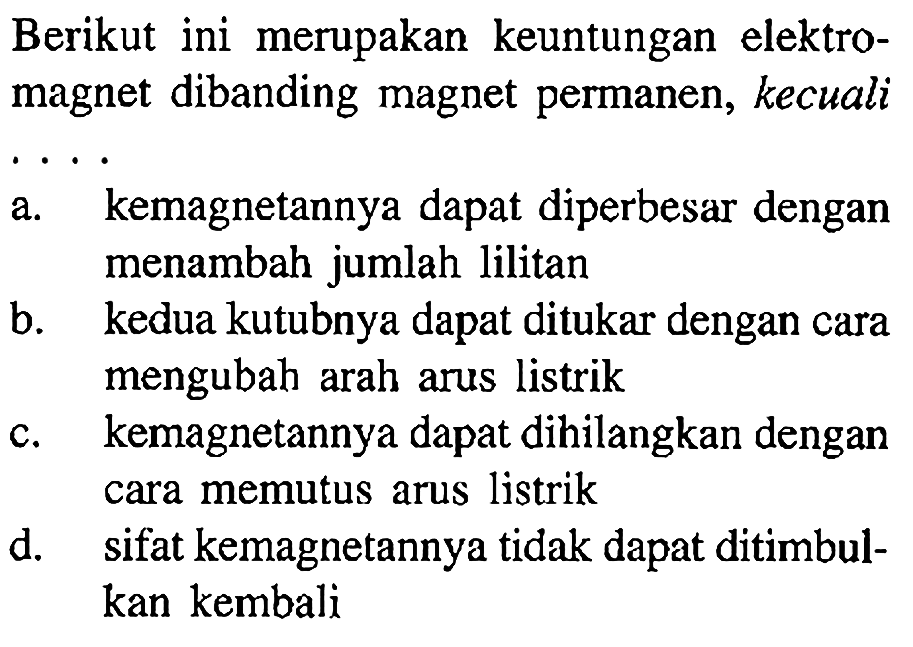 Berikut ini merupakan keuntungan elektromagnet dibanding magnet permanen, kecuali . . . . a. kemagnetannya dapat diperbesar dengan menambah jumlah lilitan
b. kedua kutubnya dapat ditukar dengan cara mengubah arah arus listrik
c. kemagnetannya dapat dihilangkan dengan cara memutus arus listrik
d. sifat kemagnetannya tidak dapat ditimbulkan kembali 