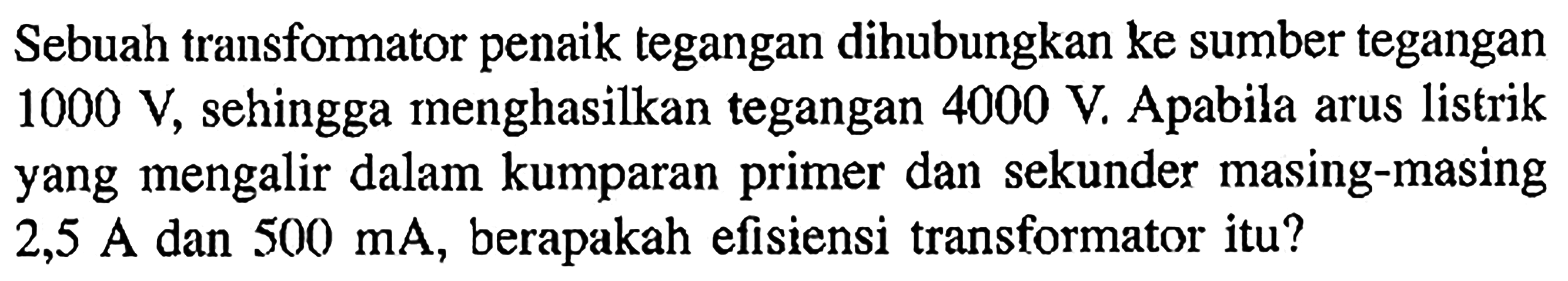 Sebuah transformator penaik tegangan dihubungkan ke sumber tegangan  1000 V, sehingga menghasilkan tegangan  4000 V. Apabila arus listrik yang mengalir dalam kumparan primer dan sekunder masing-masing  2,5 A  dan  500 mA, berapakah efisiensi transformator itu?