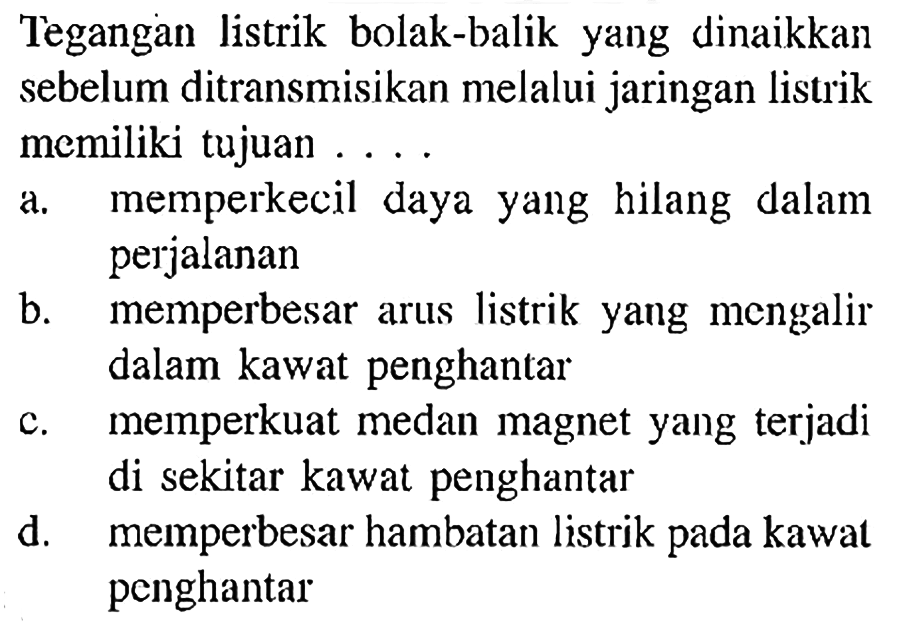 Tegangan listrik bolak-balik yang dinaikkan sebelum ditransmisikan melalui jaringan listrik memiliki tujuan ....
a. memperkecil daya yang hilang dalam perjalanan
b. memperbesar arus listrik yang mengalir dalam kawat penghantar
c. memperkuat medan magnet yang terjadi di sekitar kawat penghantar
d. memperbesar hambatan listrik pada kawat penghantar