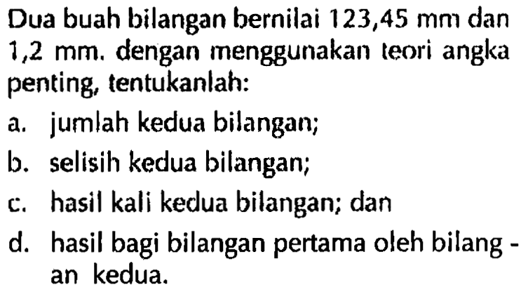 Dua buah bilangan bernilai 123,45 mm dan 1,2 mm. dengan menggunakan teori angka penting tentukanlah: a. jumlah kedua bilangan; b. selisih kedua bilangan; c. hasil kali kedua bilangan; dan d. hasil bagi bilangan pertama oleh bilang - an kedua. 