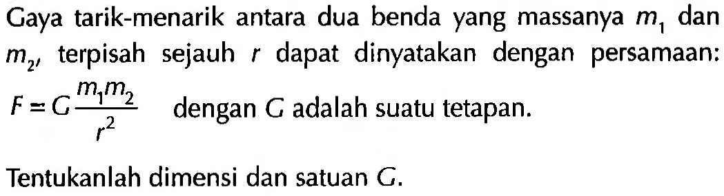 Gaya tarik-menarik antara dua benda yang massanya m1 dan m2, terpisah sejauh r dapat dinyatakan dengan persamaan: F = G (m1 m2)/r^2 dengan G adalah suatu tetapan. Tentukanlah dimensi dan satuan G.