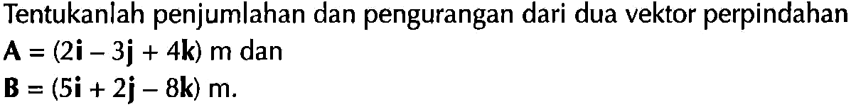 Tentukanlah penjumlahan dan pengurangan dari dua vektor perpindahan
A=(2i - 3j + 4k) m dan B)=(5i + 2j - 8k) m.