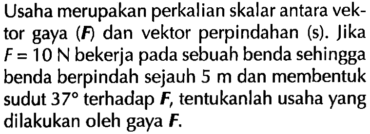 Usaha merupakan perkalian skalar antara vek- tor gaya (F) dan vektor perpindahan (s). Jika F=10N bekerja pada sebuah benda sehingga benda berpindah sejauh 5 m dan membentuk sudut 37 terhadap F, tentukanlah usaha yang dilakukan oleh gaya F