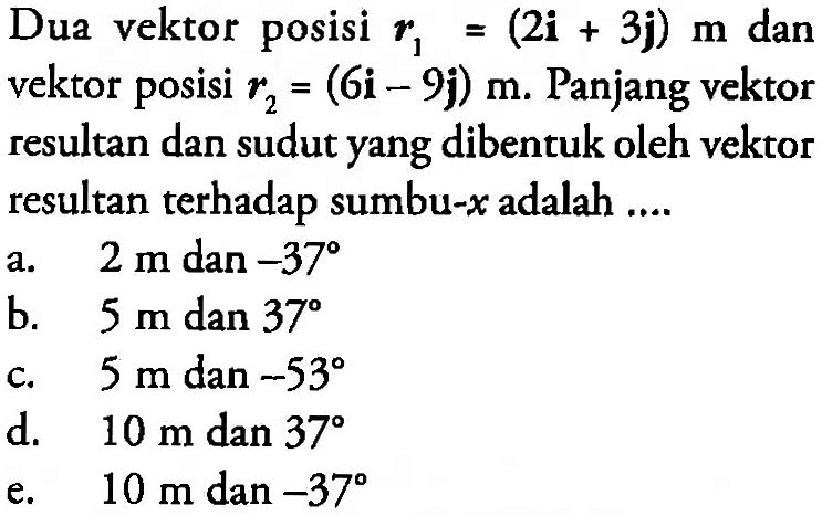 Dua vektor posisi r1 = (2i + 3j) m dan vektor posisi r2 = (6i-9j) m. Panjang vektor resultan dan sudut yang dibentuk oleh vektor resultan terhadap sumbu-x adalah ....