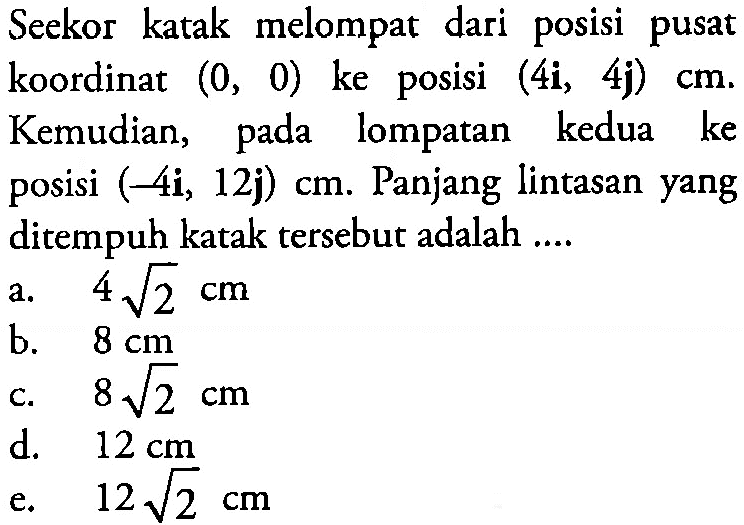 Seekor katak melompat dari posisi pusat koordinat (0, 0) ke posisi (4i, 4j) cm. Kemudian, pada lompatan kedua ke posisi (-4i, 12j) cm. Panjang lintasan yang ditempuh katak tersebut adalah ....