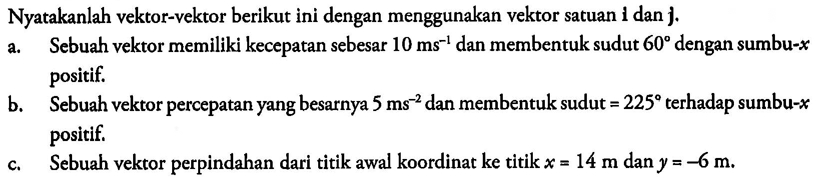 Nyatakanlah vektor-vektor berikut ini dengan menggunakan vektor satuan 1 dan {j).
a. Sebuah vektor memiliki kecepatan sebesar 10 ~ms^(-1) dan membentuk sudut 60 dengan sumbu- x positif.
b. Sebuah vektor percepatan yang besarnya 5 ~ms^(-2) dan membentuk sudut =225 terhadap sumbu- x positif.
c. Sebuah vektor perpindahan dari titik awal koordinat ke titik x=14 m dan y=-6 m.