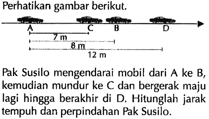 Perhatikan gambar berikut. Pak Susilo mengendarai mobil dari A ke B, kemudian mundur ke C dan bergerak maju lagi hingga berakhir di D. Hitunglah jarak tempuh dan perpindahan Pak Susilo.