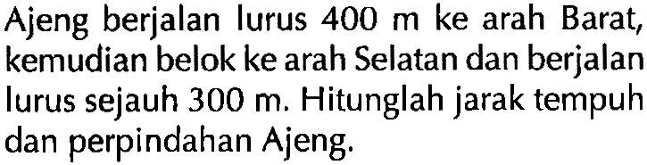 Ajeng berjalan lurus 400 m ke arah Barat; kemudian belok ke arah Selatan dan berjalan lurus sejauh 300 m. Hitunglah jarak tempuh dan perpindahan Ajeng.