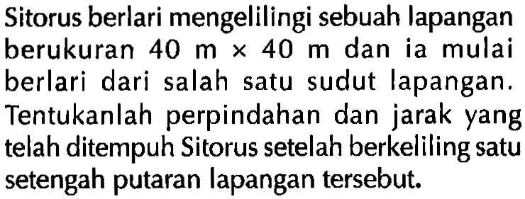 Sitorus berlari mengelilingi sebuah lapangan berukuran 40 m X 40 m dan ia mulai berlari dari salah satu sudut lapangan. Tentukanlah perpindahan dan jarak yang telah ditempuh Sitorus setelah berkeliling satu setengah putaran lapangan tersebut;