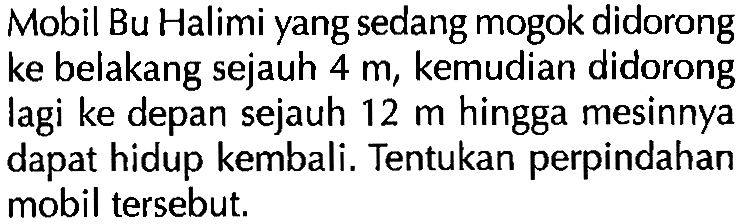 Mobil Bu Halimi yang sedang mogok didorong ke belakang sejauh 4 m, kemudian didorong lagi ke depan sejauh 12 m hingga mesinnya dapat hidup kembali. Tentukan perpindahan mobil tersebut.