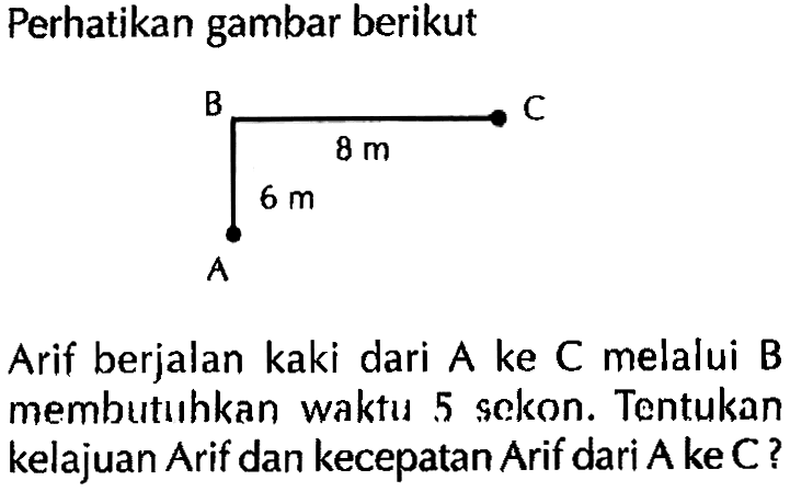 Perhatikan gambar berikut! Arif berjalan kaki dari A ke C melalui B membutuihkan waktu 5 sckon. Tentukan kelajuan Arif dan kecepatan Arif dari A ke C?