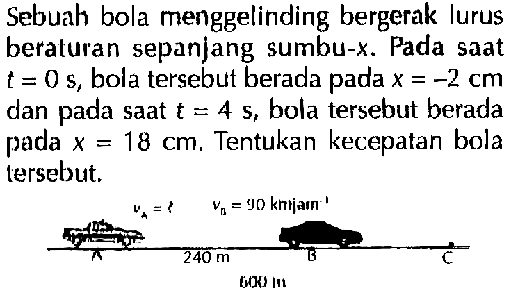 Sebuah bola menggelinding bergerak lurus beraturan sepanjang sumbu-x. Pada saat t = 0 s, bola tersebut berada pada x = -2 cm dan saat t = 4 s, bola tersebut berada pada x = 18 cm. Tentukan kecepatan bola tersebut.