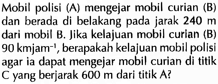 Mobil polisi (A) mengejar mobil curian (B) dan berada di belakang pada jarak 240 m dari mobil B. Jika kelajuan mobil curian (B) 90 kmjam^(-1), berapakah kelajuan mobil polisi agar ia dapat mengejar mobil curian di titik C yang berjarak 600 m dari titik A?