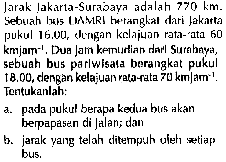 Jarak Jakarta-Surabaya adalah 770 km. Sebuah bus DAMRI berangkat dari Jakarta pukul 16.00, dengan kelajuan rata-rata 60 kmjam^(-1). Dua jam kemudian dari Surabaya, sebuah bus pariwisata berangkat pukul 18.00, dengan kelajuan rata-rata 70 kmjam^(-1). Tentukanlah: a. pada pukul berapa kedua bus akan berpapasan di jalan; dan b. jarak yang telah ditempuh oleh setiap bus.