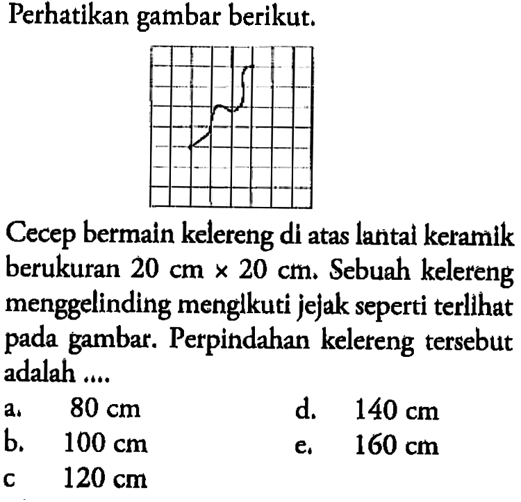 Perhatikan gambar berikut.Cecep bermain kelereng di atas lantal keramik berukuran  20 cm x 20 cm . Sebuah kelereng menggelinding menglkuti jejak seperti terlihat pada gambar. Perpindahan kelereng tersebut adalah ....