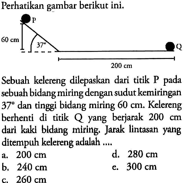 Perhatikan gambar berikut ini. p 60 cm 37 Q 200 cm Sebuah kelereng dilepaskan dari titik P pada sebuah bidang miring dengan sudut kemiringan 37 dan tinggi bidang miring 60 cm. Kelereng berhenti di titik Q yang berjarak 200 cm dari kaki bldang miring. Jarak lintasan yang ditempuh kelereng adalah ....