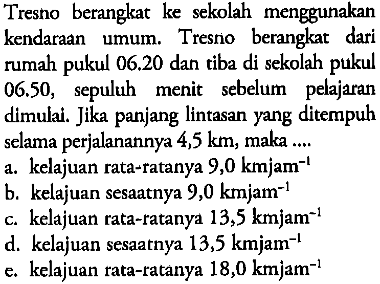 Tresno berangkat ke sekolah menggunakan kendaraan umum. Tresno berangkat dari rumah pukul 06.20 dan tiba di sekolah pukul 06.50, sepuluh menit sebelum pelajaran dimulai. Jika panjang lintasan yang ditempuh selama perjalanannya 4,5 km, maka .... a. kelajuan rata-ratanya 9,0 km jam^(-1) b. kelajuan sesaatnya 9,0 km jam^(-1) c. kelajuan rata-ratanya 13,5 km jam^(-1) d. kelajuan sesaatnya 13,5 km jam^(-1) e. kelajuan rata-ratanya 18,0 km jam^(-1) 