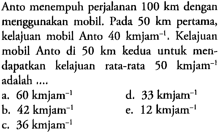 Anto menempuh perjalanan 100 km dengan menggunakan mobil. Pada 50 km pertama, kelajuan mobil Anto 40 kmjam^(-1). Kelajuan mobil Anto di 50 km kedua untuk mendapatkan kelajuan rata-rata 50 kmjam^(-1) adalah ....