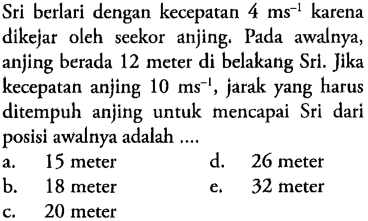 Sri berlari dengan kecepatan  4 ms^-1  karena dikejar oleh seekor anjing. Pada awalnya, anjing berada 12 meter di belakang Sri. Jika kecepatan anjing  10 ms^-1 , jarak yang harus ditempuh anjing untuk mencapai Sri dari posisi awalnya adalah ....