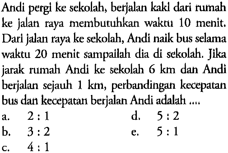 Andi pergi ke sekolah, berjalan kakl dari rumah ke jalan raya membutuhkan waktu 10 menit. Dari jalan raya ke sekolah, Andi naik bus selama waktu 20 menit sampailah dia di sekolah. Jika jarak rumah Andi ke sekolah 6 km dan Andi berjalan sejauh 1 km, perbandingan kecepatan bus dan kecepatan berjalan Andi adalah....