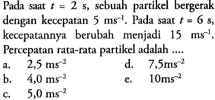 Pada saat  t=2 s , sebuah partikel bergerak dengan kecepatan  5 ms^(-1) . Pada saat  t=6 s , kecepatannya berubah menjadi  15 ms^(-1). Percepatan rata-rata partikel adalah .... 