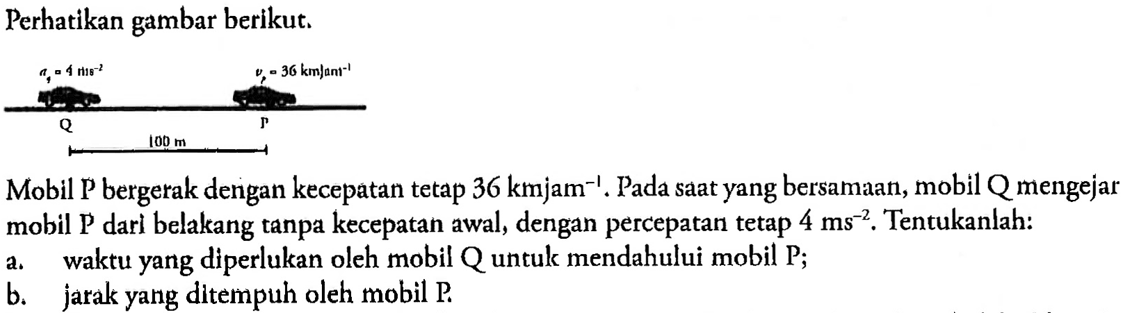 Perhatikan gambar berikut. 
aq = 4 m/s^(-2) vp = 36 km/jam^(-1) Q P 100 m  
Mobil P bergerak dengan kecepatan tetap 36 km/jam^(-1). Pada saat yang bersamaan, mobil Q mengejar mobil P dari belakang tanpa kecepatan awal, dengan percepatan tetap 4 m/s^(-2). Tentukanlah: 
a. waktu yang diperlukan oleh mobil Q untuk mendahului mobil P; b. jarak yang ditempuh oleh mobil P.