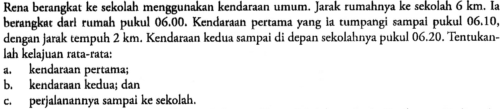 Rena berangkat ke sekolah menggunakan kendaraan umum. Jarak rumahnya ke sekolah 6 km. Ia berangkat darl rumah pukul 06.00. Kendaraan pertama yang la tumpangi sampai pukul 06.10, dengan jarak tempuh 2 km. Kendaraan kedua sampai di depan sekolahnya pukul  06.20. Tentukan-lah kelajuan rata-rata: a. kendaraan pertama; b. kendaraan kedua; dan c. perjalanannya sampai ke sekolah.