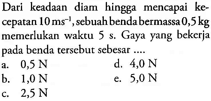 Dari keadaan diam hingga mencapai kecepatan 10 (~ms)^(-1), sebuah benda bermassa 0,5 kg  memerlukan waktu 5 s. Gaya yang bekerja pada benda tersebut sebesar ....