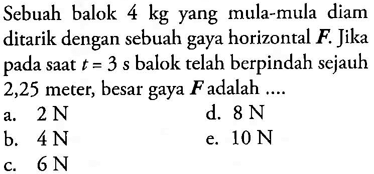 Sebuah balok 4 kg yang mula-mula diam ditarik dengan sebuah gaya horizontal F. Jika pada saat t=3 s balok telah berpindah sejauh 2,25 meter, besar gaya F adalah ....