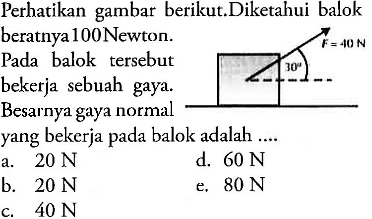 Perhatikan gambar berikut. Diketahui balok beratnya 100 Newton. Pada balok tersebut bekerja sebuah gaya. Besarnya gaya normal yang bekerja pada balok adalah .... 30 F=40 N
a.  20 N 
d.  60 N 
b.  20 N 
e.  80 N 