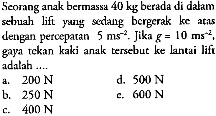 Seorang anak bermassa 40 kg berada di dalam sebuah lift yang sedang bergerak ke atas dengan percepatan 5 ms^-2. Jika g=10 ms^-2, gaya tekan kaki anak tersebut ke lantai lift adalah ....