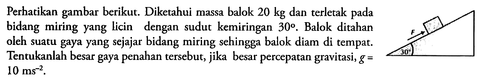 Perhatikan gambar berikut. Diketahui massa balok 20 kg dan terletak pada bidang miring yang licin dengan sudut kemiringan 30. Balok ditahan oleh suatu gaya yang sejajar bidang miring sehingga balok diam di tempat. Tentukanlah besar gaya penahan tersebut, jika besar percepatan gravitasi, g=10 ms^(-2). F 30