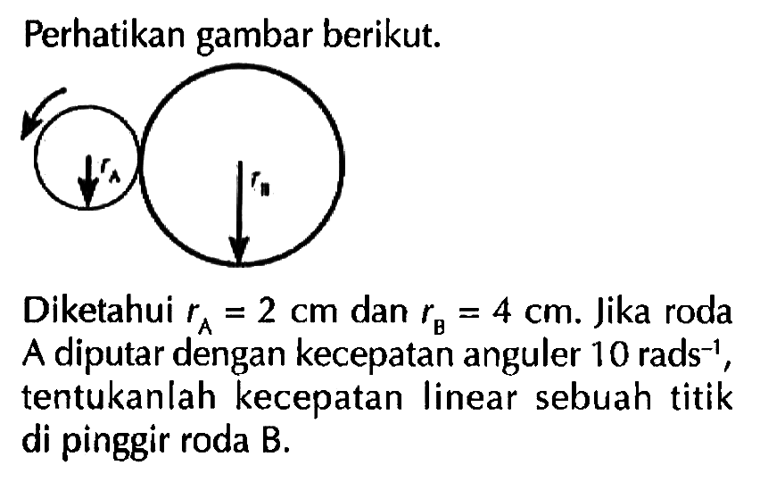 Perhatikan gambar berikut. rA rB Diketahui rA = 2 cm dan rB = 4 cm. Jika roda A diputar dengan kecepatan anguler 10 rads^(-1), tentukanlah kecepatan linear sebuah titik di pinggir roda B.