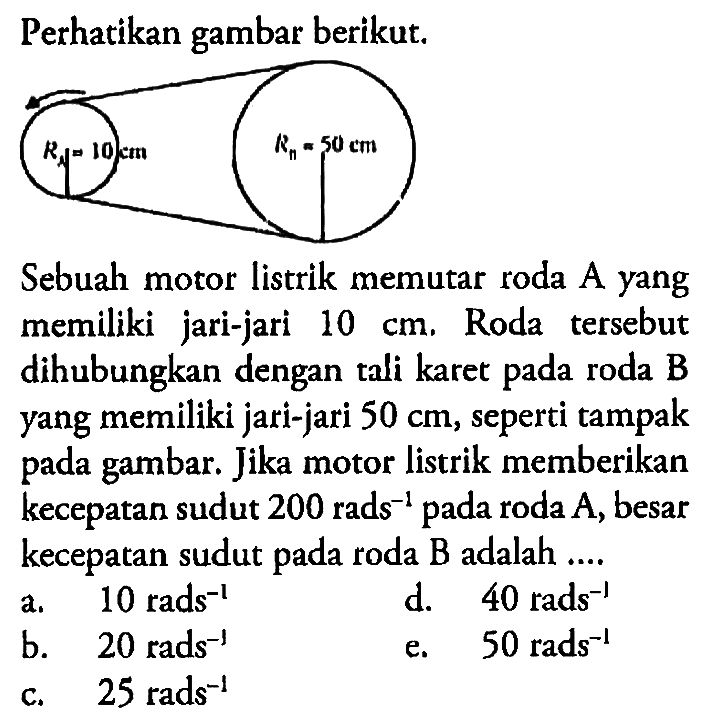 Perhatikan gambar berikut. Ra=10 cm Rn= 50 cm Sebuah motor listrik memutar roda A yang memiliki jari-jari 10 cm. Roda tersebut dihubungkan dengan tali karet pada roda B yang memiliki jari-jari 50 cm, seperti tampak pada gambar. Jika motor listrik memberikan kecepatan sudut 200 rads^-1 pada roda  A, besar kecepatan sudut pada roda B adalah ....