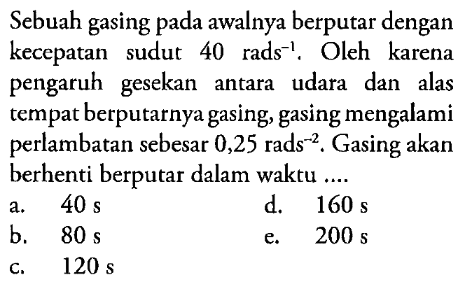 Sebuah gasing pada awalnya berputar dengan kecepatan sudut 40 rads^-1 . Oleh karena pengaruh gesekan antara udara dan alas tempat berputarnya gasing, gasing mengalami perlambatan sebesar 0,25 rads^-2 . Gasing akan berhenti berputar dalam waktu ...