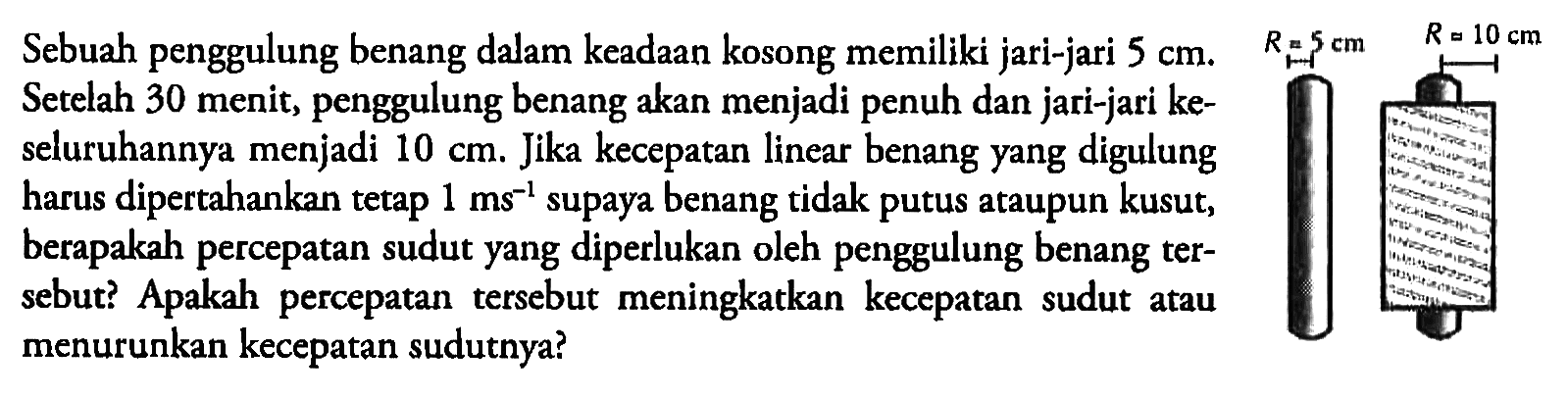 Sebuah penggulung benang dalam keadaan kosong memiliki jari-jari 5 cm. Setelah 30 menit, penggulung benang akan menjadi penuh dan jari-jari keseluruhannya menjadi 10 cm. Jika kecepatan linear benang yang digulung harus dipertahankan tetap 1 ms^(-1) supaya benang tidak putus ataupun kusut, berapakah percepatan sudut yang diperlukan oleh penggulung benang tersebut? Apakah percepatan tersebut meningkatkan kecepatan sudut atau menurunkan kecepatan sudutnya? 
R=5 cm R=10 cm