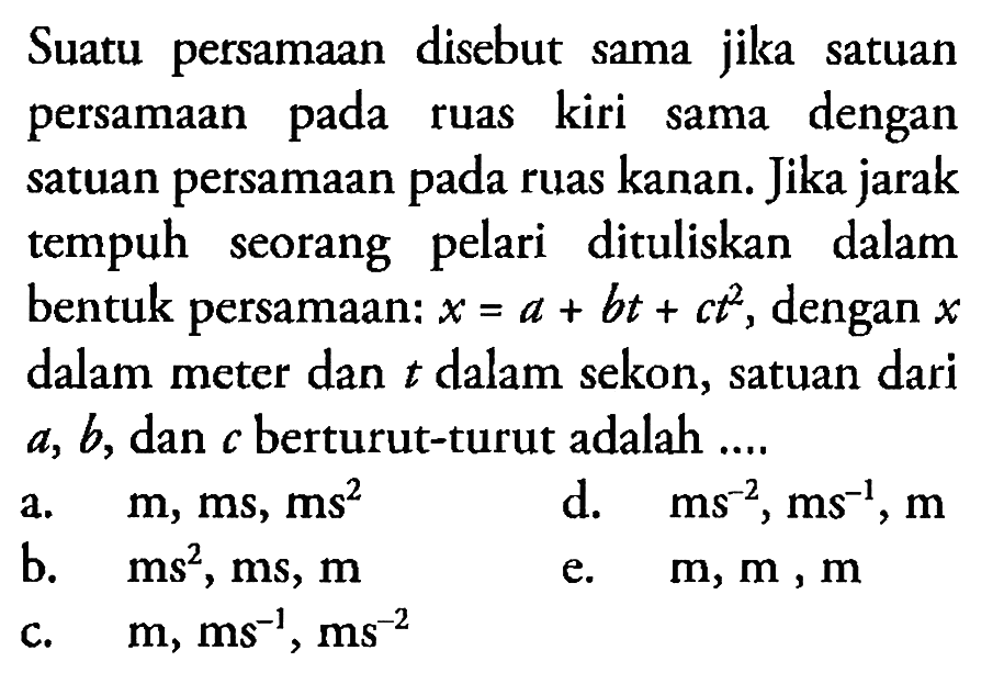 Suatu persamaan disebut sama jika satuan persamaan pada ruas kiri sama dengan satuan persamaan pada ruas kanan. Jika jarak tempuh seorang pelari dituliskan dalam bentuk persamaan: x = a + bt + ct^2, dengan x dalam meter dan t dalam sekon, satuan dari a, b, dan c berturut-turut adalah ....