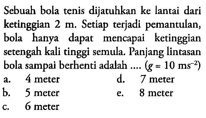 Sebuah bola tenis dijatuhkan ke lantai dari ketinggian 2 m. Setiap terjadi pemantulan, bola hanya dapat mencapai ketinggian setengah kali tinggi semula. Panjang lintasan bola sampai berhenti adalah .... (g=10 ms^(-2)) 