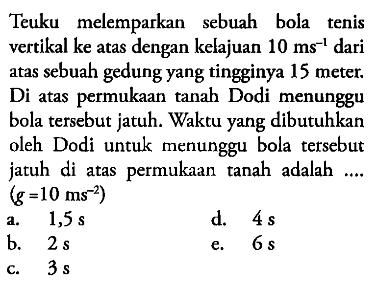 Teuku melemparkan sebuah bola tenis vertikal ke atas dengan kelajuan 10 ms^-1 dari atas sebuah gedung yang tingginya 15 meter. Di atas permukaan tanah Dodi menunggu bola tersebut jatuh. Waktu yang dibutuhkan oleh Dodi untuk menunggu bola tersebut jatuh di atas permukaan tanah adalah .... (g=10 ms^-2) 