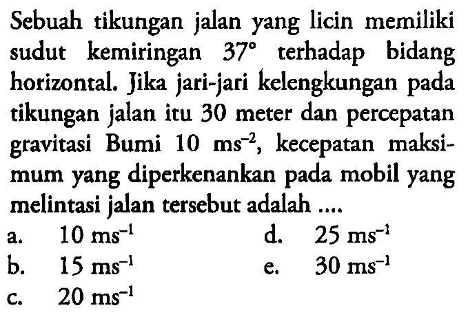 Sebuah tikungan jalan yang licin memiliki sudut kemiringan 37 terhadap bidang horizontal. Jika jari-jari kelengkungan pada tikungan jalan itu 30 meter dan percepatan gravitasi Bumi 10 ms^(-2), kecepatan maksimum yang diperkenankan pada mobil yang melintasi jalan tersebut adalah .... 