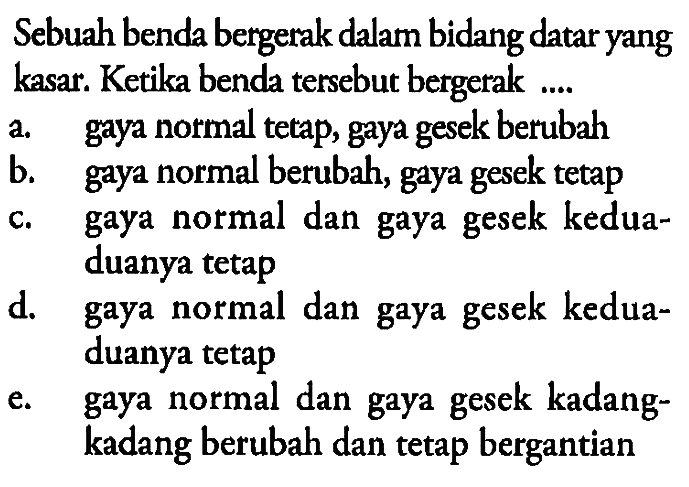 Sebuah benda bergerak dalam bidang datar yang kasar. Ketika benda tersebut bergerak ....a. gaya normal tetap, gaya gesek berubahb. gaya normal berubah, gaya gesek tetapc. gaya normal dan gaya gesek keduaduanya tetapd. gaya normal dan gaya gesek keduaduanya tetape. gaya normal dan gaya gesek kadang-kadang berubah dan tetap bergantian