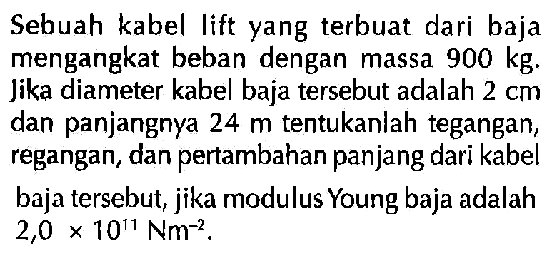 Sebuah kabel lift yang terbuat dari baja mengangkat beban dengan massa 900 kg. Jika diameter kabel baja tersebut adalah 2 cm dan panjangnya 24 m tentukanlah tegangan, regangan, dan pertambahan panjang dari kabel baja tersebut, jika modulus Young baja adalah 2,0 x 10^11 Nm^-2.