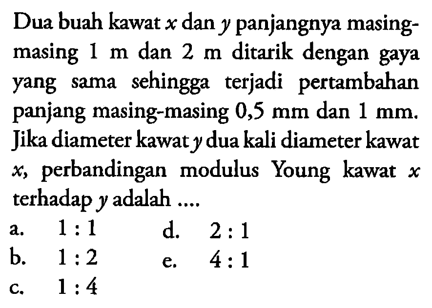 Dua buah kawat x dan y panjangnya masing- masing 1 m dan 2 m ditarik dengan gaya sehingga terjadi pertambahan yang sama panjang masing-masing 0,5 mm dan 1 mm. Jika diameter kawat y dua kali diameter kawat x, perbandingan modulus Young kawat x, terhadap y adalah ....