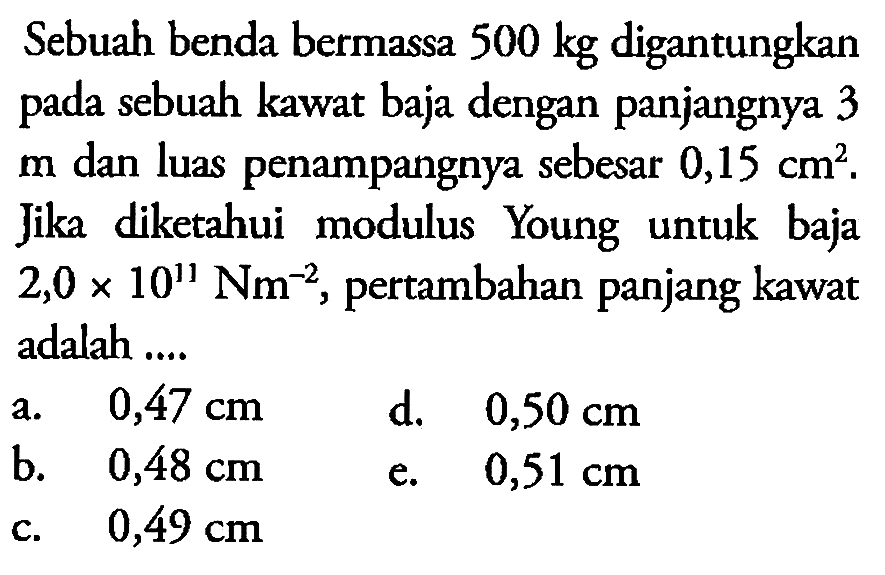 Sebuah benda bermassa 500 kg digantungkan pada sebuah kawat baja dengan panjangnya 3 m dan luas penampangnya sebesar 0,15 cm^2. Jika diketahui modulus Young untuk baja 2,0 x 10^11 Nm^-2, pertambahan panjang kawat adalah .... 